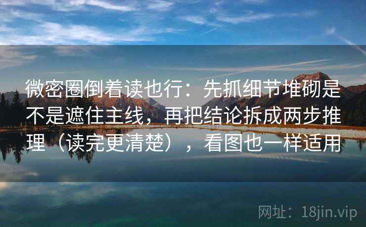 微密圈倒着读也行：先抓细节堆砌是不是遮住主线，再把结论拆成两步推理（读完更清楚），看图也一样适用