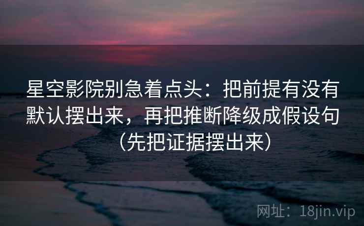 星空影院别急着点头：把前提有没有默认摆出来，再把推断降级成假设句（先把证据摆出来）