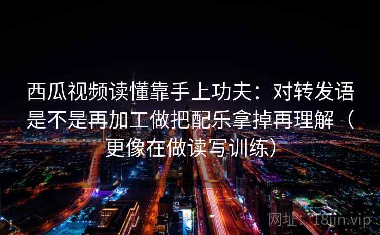 西瓜视频读懂靠手上功夫：对转发语是不是再加工做把配乐拿掉再理解（更像在做读写训练）